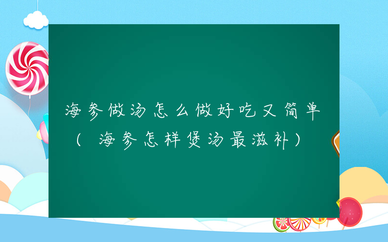 海参做汤怎么做好吃又简单 (海参怎样煲汤最滋补)